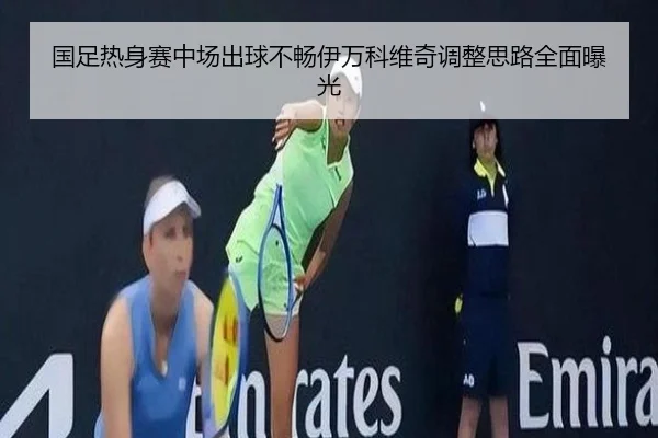 国足热身赛中场出球不畅伊万科维奇调整思路全面曝光